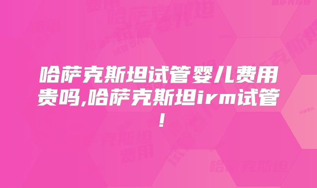 哈萨克斯坦试管婴儿费用贵吗,哈萨克斯坦irm试管！