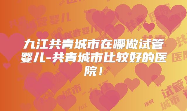 九江共青城市在哪做试管婴儿-共青城市比较好的医院!