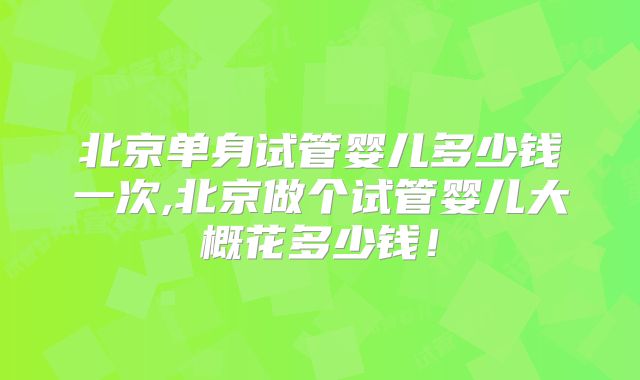 北京单身试管婴儿多少钱一次,北京做个试管婴儿大概花多少钱！