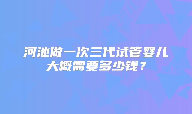 河池做一次三代试管婴儿大概需要多少钱？