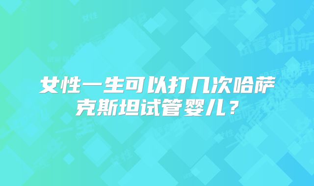 女性一生可以打几次哈萨克斯坦试管婴儿？