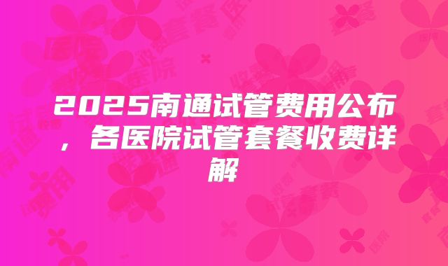 2025南通试管费用公布，各医院试管套餐收费详解