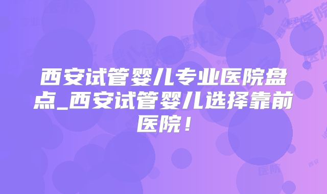 西安试管婴儿专业医院盘点_西安试管婴儿选择靠前医院！
