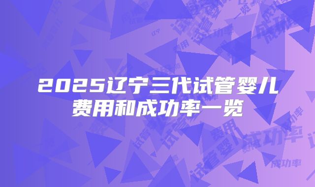 2025辽宁三代试管婴儿费用和成功率一览