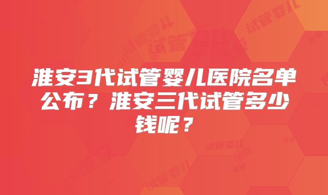 淮安3代试管婴儿医院名单公布？淮安三代试管多少钱呢？