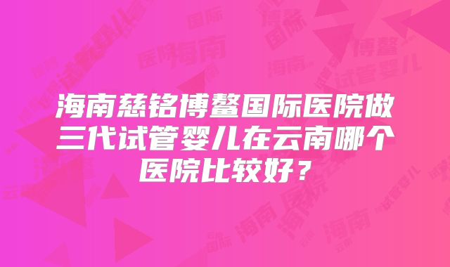 海南慈铭博鳌国际医院做三代试管婴儿在云南哪个医院比较好？