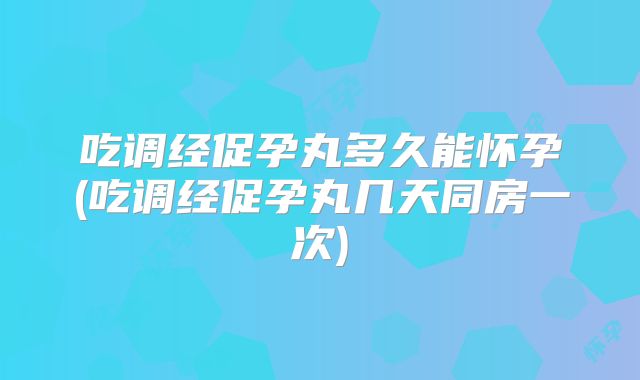 吃调经促孕丸多久能怀孕(吃调经促孕丸几天同房一次)
