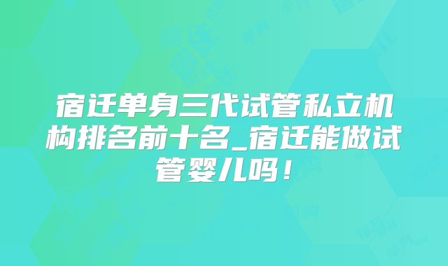 宿迁单身三代试管私立机构排名前十名_宿迁能做试管婴儿吗!