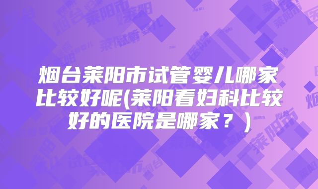 烟台莱阳市试管婴儿哪家比较好呢(莱阳看妇科比较好的医院是哪家？)