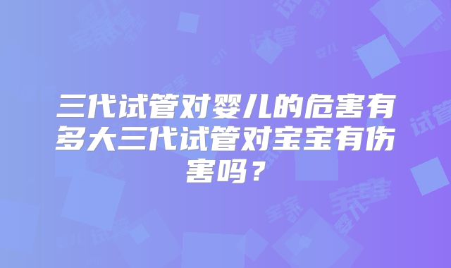 三代试管对婴儿的危害有多大三代试管对宝宝有伤害吗？