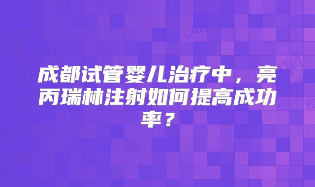 成都试管婴儿治疗中，亮丙瑞林注射如何提高成功率？