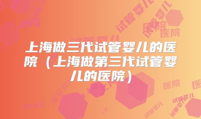 上海做三代试管婴儿的医院（上海做第三代试管婴儿的医院）