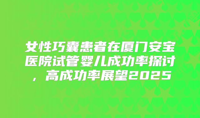 女性巧囊患者在厦门安宝医院试管婴儿成功率探讨，高成功率展望2025