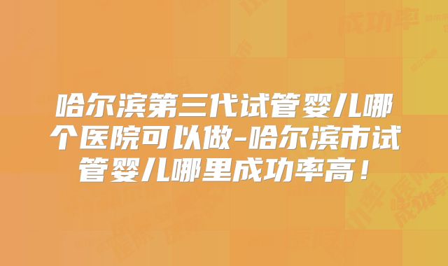 哈尔滨第三代试管婴儿哪个医院可以做-哈尔滨市试管婴儿哪里成功率高!