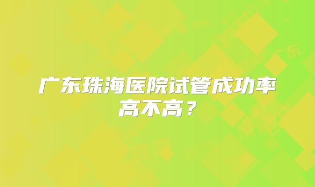 广东珠海医院试管成功率高不高？