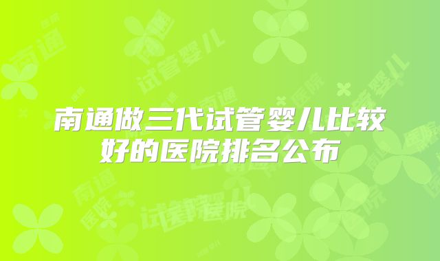 南通做三代试管婴儿比较好的医院排名公布