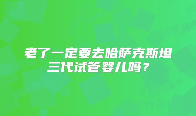 老了一定要去哈萨克斯坦三代试管婴儿吗?