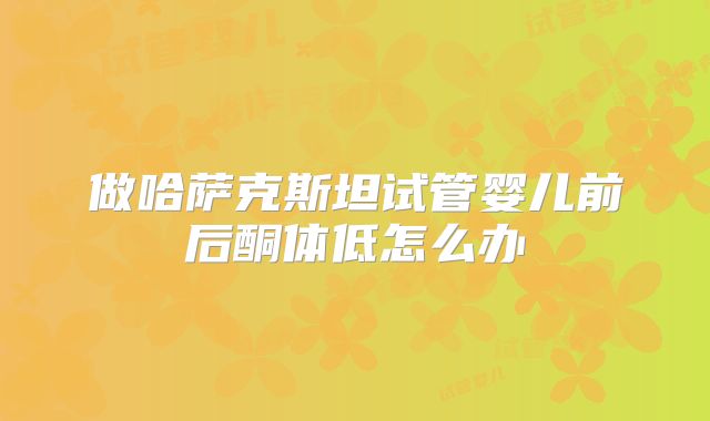 做哈萨克斯坦试管婴儿前后酮体低怎么办