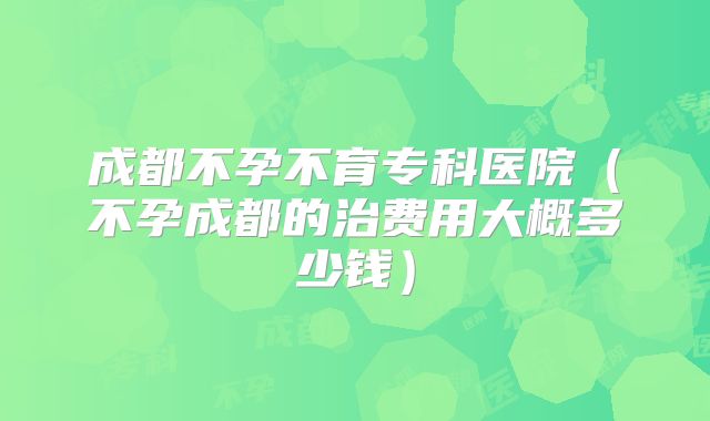 成都不孕不育专科医院(不孕成都的治费用大概多少钱)