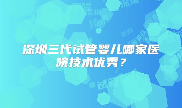 深圳三代试管婴儿哪家医院技术优秀？