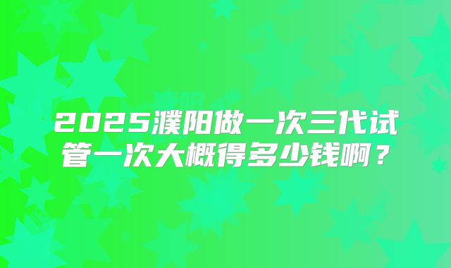 2025濮阳做一次三代试管一次大概得多少钱啊？