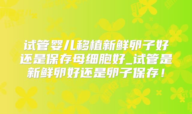 试管婴儿移植新鲜卵子好还是保存母细胞好_试管是新鲜卵好还是卵子保存！