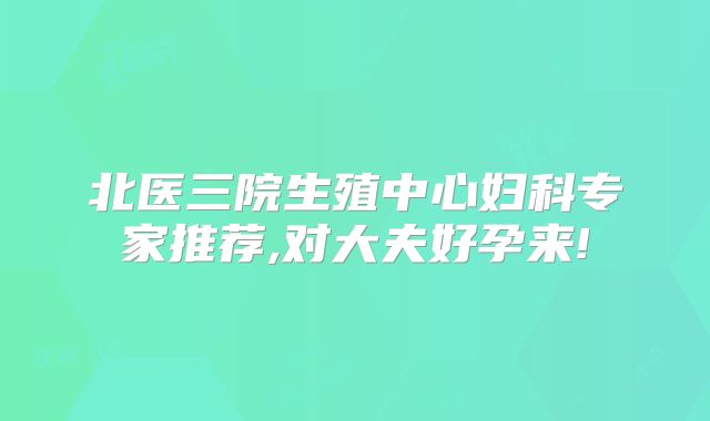 北医三院生殖中心妇科专家推荐,对大夫好孕来!