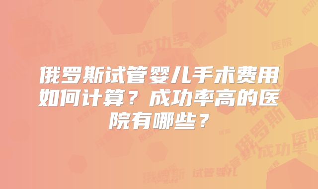 俄罗斯试管婴儿手术费用如何计算?成功率高的医院有哪些?