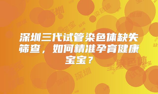深圳三代试管染色体缺失筛查，如何精准孕育健康宝宝？