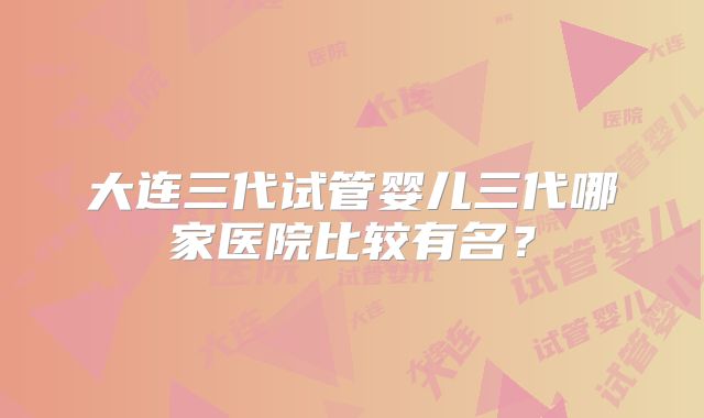大连三代试管婴儿三代哪家医院比较有名?
