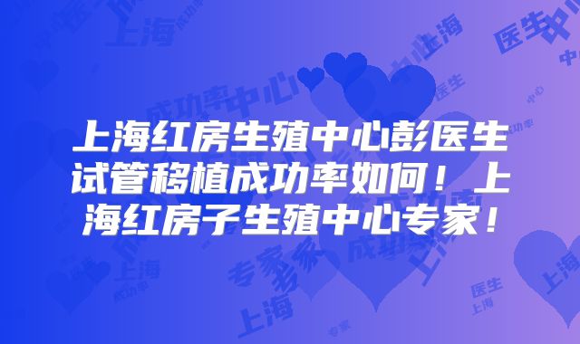 上海红房生殖中心彭医生试管移植成功率如何！上海红房子生殖中心专家！