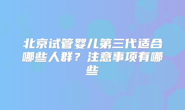 北京试管婴儿第三代适合哪些人群?注意事项有哪些