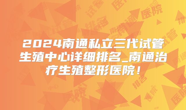 2024南通私立三代试管生殖中心详细排名_南通治疗生殖整形医院！