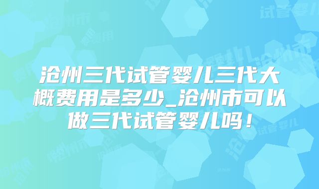 沧州三代试管婴儿三代大概费用是多少_沧州市可以做三代试管婴儿吗！