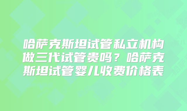 哈萨克斯坦试管私立机构做三代试管贵吗？哈萨克斯坦试管婴儿收费价格表