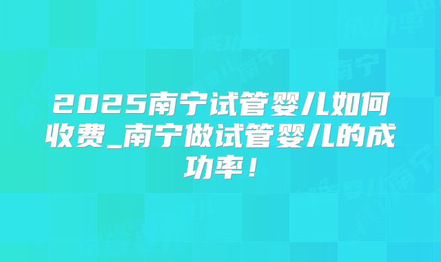 2025南宁试管婴儿如何收费_南宁做试管婴儿的成功率！