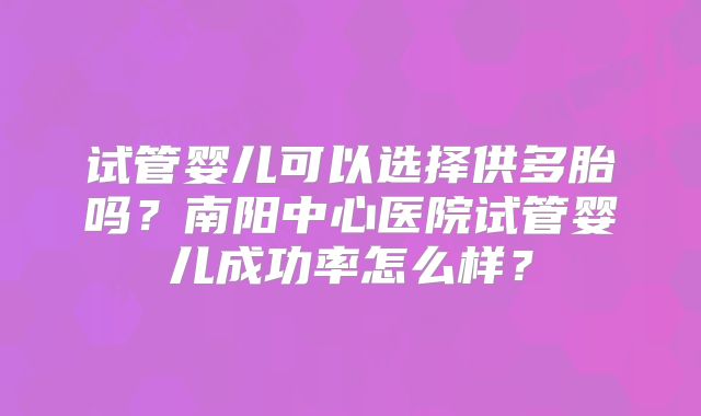 试管婴儿可以选择供多胎吗?南阳中心医院试管婴儿成功率怎么样?