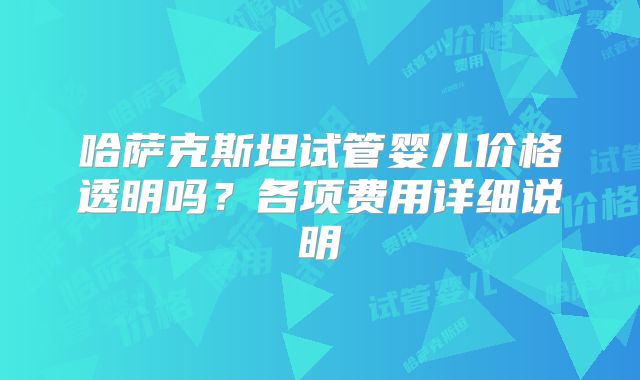 哈萨克斯坦试管婴儿价格透明吗?各项费用详细说明