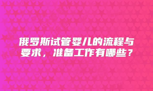 俄罗斯试管婴儿的流程与要求,准备工作有哪些?