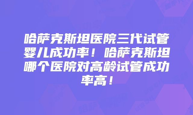 哈萨克斯坦医院三代试管婴儿成功率！哈萨克斯坦哪个医院对高龄试管成功率高！