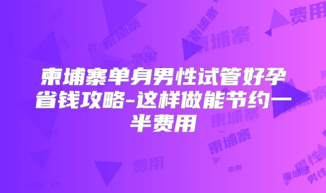 柬埔寨单身男性试管好孕省钱攻略-这样做能节约一半费用