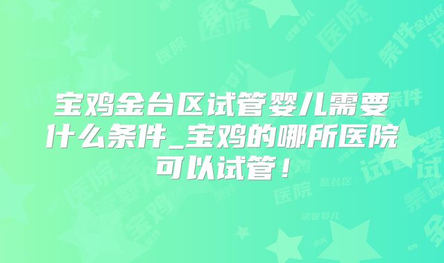 宝鸡金台区试管婴儿需要什么条件_宝鸡的哪所医院可以试管！