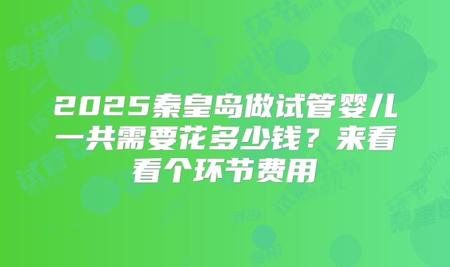 2025秦皇岛做试管婴儿一共需要花多少钱？来看看个环节费用