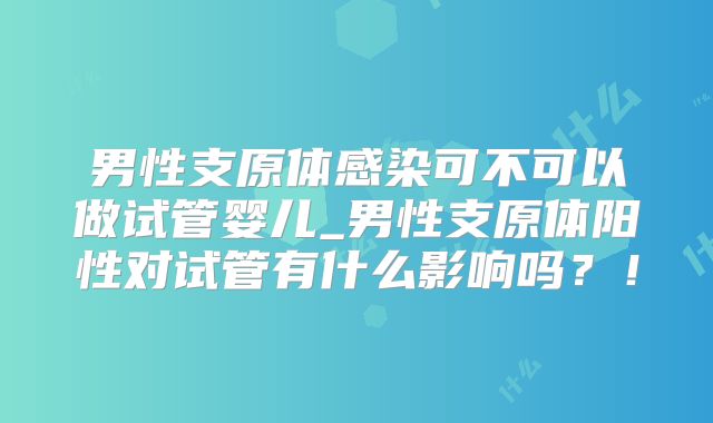 男性支原体感染可不可以做试管婴儿_男性支原体阳性对试管有什么影响吗？！