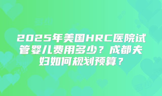 2025年美国HRC医院试管婴儿费用多少？成都夫妇如何规划预算？