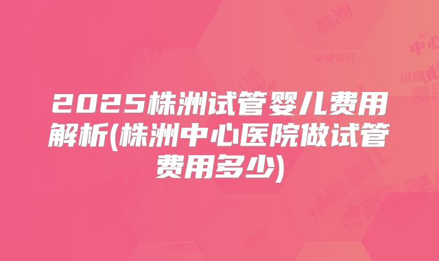 2025株洲试管婴儿费用解析(株洲中心医院做试管费用多少)
