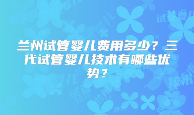 兰州试管婴儿费用多少？三代试管婴儿技术有哪些优势？