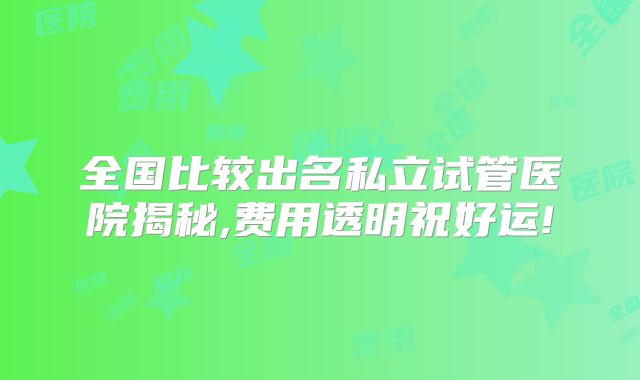 全国比较出名私立试管医院揭秘,费用透明祝好运!