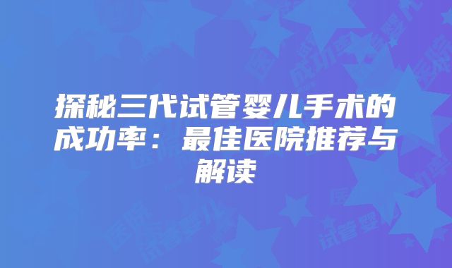 探秘三代试管婴儿手术的成功率：最佳医院推荐与解读