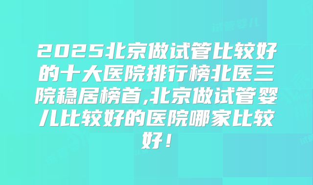2025北京做试管比较好的十大医院排行榜北医三院稳居榜首,北京做试管婴儿比较好的医院哪家比较好！